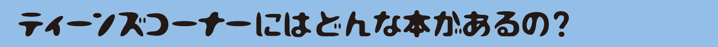 ティーンズコーナーにはどんな本があるの？