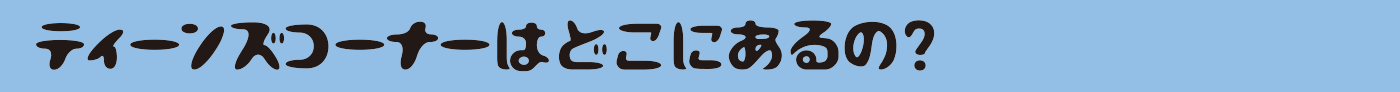 ティーンズコーナーはどこにあるの？