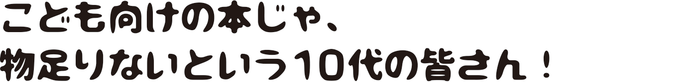 こども向けの本じゃ、物足りないという10代の皆さん！