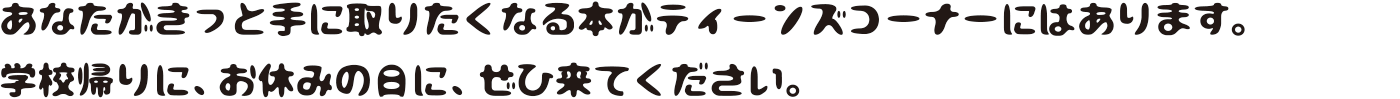 あなたがきっと手に取りたくなる本がティーンズコーナーにはあります。 学校帰りに、お休みの日に、ぜひ来てください。